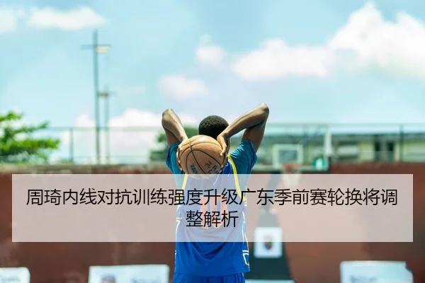 周琦内线对抗训练强度升级广东季前赛轮换将调整解析（sports）